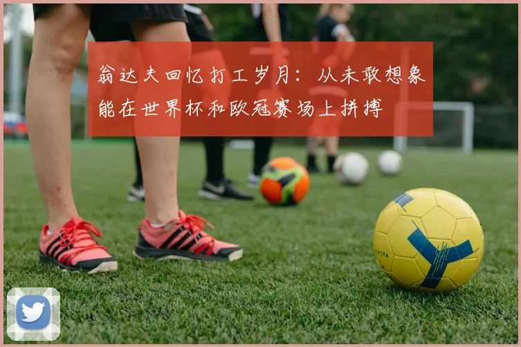 翁达夫回忆打工岁月：从未敢想象能在世界杯和欧冠赛场上拼搏