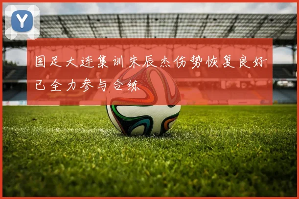 国足大连集训朱辰杰伤势恢复良好已全力参与合练