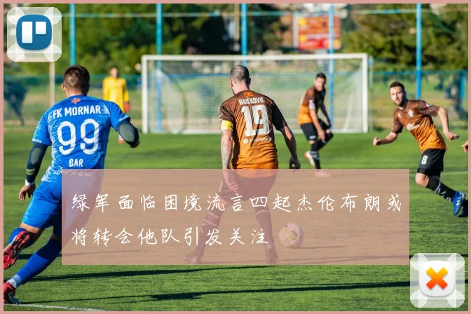 绿军面临困境流言四起杰伦布朗或将转会他队引发关注