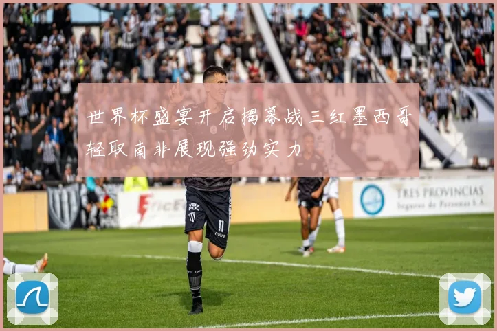 世界杯盛宴开启揭幕战三红墨西哥轻取南非展现强劲实力