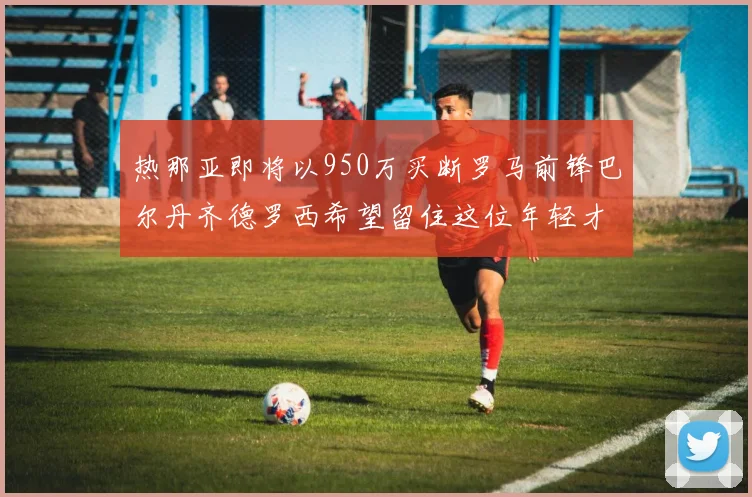 热那亚即将以950万买断罗马前锋巴尔丹齐德罗西希望留住这位年轻才俊