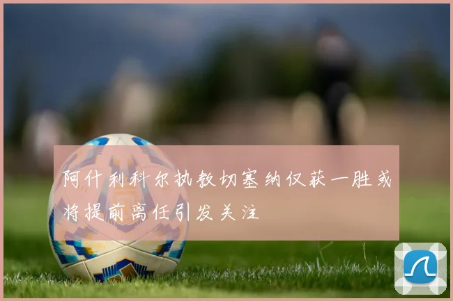 阿什利科尔执教切塞纳仅获一胜或将提前离任引发关注